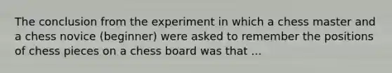 The conclusion from the experiment in which a chess master and a chess novice (beginner) were asked to remember the positions of chess pieces on a chess board was that ...