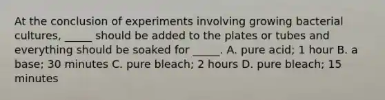 At the conclusion of experiments involving growing bacterial cultures, _____ should be added to the plates or tubes and everything should be soaked for _____. A. pure acid; 1 hour B. a base; 30 minutes C. pure bleach; 2 hours D. pure bleach; 15 minutes