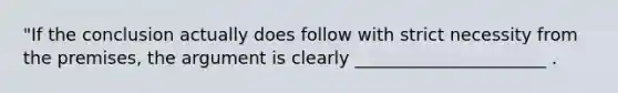 "If the conclusion actually does follow with strict necessity from the premises, the argument is clearly ______________________ .