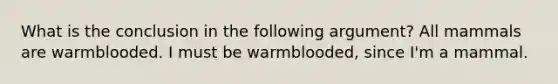 What is the conclusion in the following argument? All mammals are warmblooded. I must be warmblooded, since I'm a mammal.