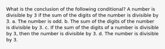 What is the conclusion of the following conditional? A number is divisible by 3 if the sum of the digits of the number is divisible by 3. a. The number is odd. b. The sum of the digits of the number is divisible by 3. c. If the sum of the digits of a number is divisible by 3, then the number is divisible by 3. d. The number is divisible by 3.