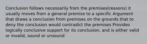 Conclusion follows necessarily from the premises(reasons) it usually moves from a general premise to a specific Argument that draws a conclusion from premises on the grounds that to deny the conclusion would contradict the premises Provides logically conclusive support for its conclusion, and is either valid or invalid, sound or unsound