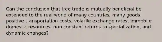 Can the conclusion that free trade is mutually beneficial be extended to the real world of many countries, many goods, positive transportation costs, volatile exchange rates, immobile domestic resources, non constant returns to specialization, and dynamic changes?