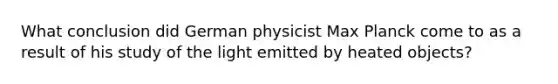 What conclusion did German physicist Max Planck come to as a result of his study of the light emitted by heated objects?