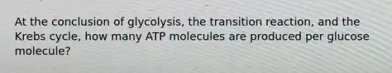 At the conclusion of glycolysis, the transition reaction, and the Krebs cycle, how many ATP molecules are produced per glucose molecule?