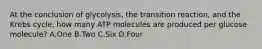 At the conclusion of glycolysis, the transition reaction, and the Krebs cycle, how many ATP molecules are produced per glucose molecule? A.One B.Two C.Six D.Four