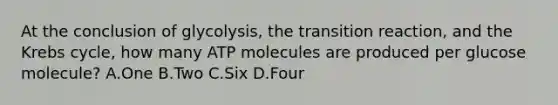 At the conclusion of glycolysis, the transition reaction, and the <a href='https://www.questionai.com/knowledge/kqfW58SNl2-krebs-cycle' class='anchor-knowledge'>krebs cycle</a>, how many ATP molecules are produced per glucose molecule? A.One B.Two C.Six D.Four