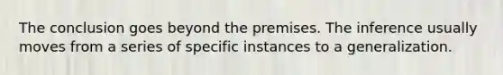 The conclusion goes beyond the premises. The inference usually moves from a series of specific instances to a generalization.