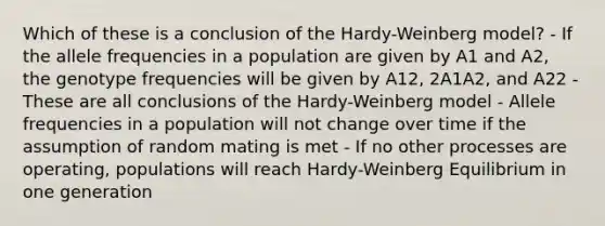 Which of these is a conclusion of the Hardy-Weinberg model? - If the allele frequencies in a population are given by A1 and A2, the genotype frequencies will be given by A12, 2A1A2, and A22 - These are all conclusions of the Hardy-Weinberg model - Allele frequencies in a population will not change over time if the assumption of random mating is met - If no other processes are operating, populations will reach Hardy-Weinberg Equilibrium in one generation