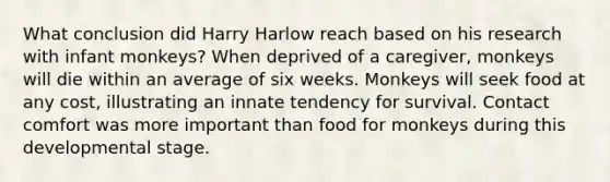 What conclusion did Harry Harlow reach based on his research with infant monkeys? When deprived of a caregiver, monkeys will die within an average of six weeks. Monkeys will seek food at any cost, illustrating an innate tendency for survival. Contact comfort was more important than food for monkeys during this developmental stage.