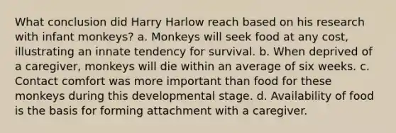 What conclusion did Harry Harlow reach based on his research with infant monkeys? a. Monkeys will seek food at any cost, illustrating an innate tendency for survival. b. When deprived of a caregiver, monkeys will die within an average of six weeks. c. Contact comfort was more important than food for these monkeys during this developmental stage. d. Availability of food is the basis for forming attachment with a caregiver.