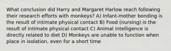 What conclusion did Harry and Margaret Harlow reach following their research efforts with monkeys? A) Infant-mother bonding is the result of intimate physical contact B) Food (nursing) is the result of intimate physical contact C) Animal intelligence is directly related to diet D) Monkeys are unable to function when place in isolation, even for a short time