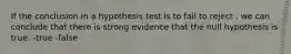 If the conclusion in a hypothesis test is to fail to reject , we can conclude that there is strong evidence that the null hypothesis is true. -true -false