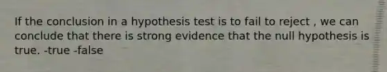 If the conclusion in a hypothesis test is to fail to reject , we can conclude that there is strong evidence that the null hypothesis is true. -true -false