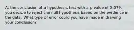 At the conclusion of a hypothesis test with a p-value of 0.079, you decide to reject the null hypothesis based on the evidence in the data. What type of error could you have made in drawing your conclusion?