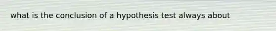 what is the conclusion of a hypothesis test always about