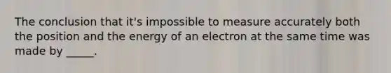 The conclusion that it's impossible to measure accurately both the position and the energy of an electron at the same time was made by _____.