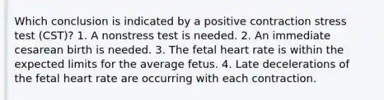 Which conclusion is indicated by a positive contraction stress test (CST)? 1. A nonstress test is needed. 2. An immediate cesarean birth is needed. 3. The fetal heart rate is within the expected limits for the average fetus. 4. Late decelerations of the fetal heart rate are occurring with each contraction.