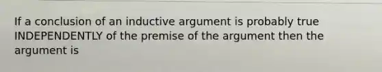 If a conclusion of an inductive argument is probably true INDEPENDENTLY of the premise of the argument then the argument is