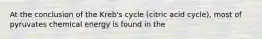 At the conclusion of the Kreb's cycle (citric acid cycle), most of pyruvates chemical energy is found in the