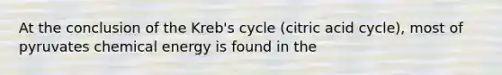 At the conclusion of the Kreb's cycle (citric acid cycle), most of pyruvates chemical energy is found in the