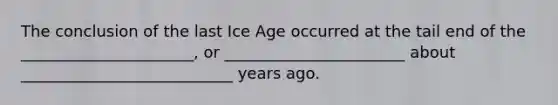 The conclusion of the last Ice Age occurred at the tail end of the ______________________, or _______________________ about ___________________________ years ago.