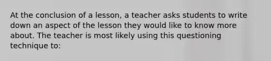 At the conclusion of a lesson, a teacher asks students to write down an aspect of the lesson they would like to know more about. The teacher is most likely using this questioning technique to: