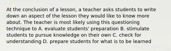 At the conclusion of a lesson, a teacher asks students to write down an aspect of the lesson they would like to know more about. The teacher is most likely using this questioning technique to A. evaluate students' preparation B. stimulate students to pursue knowledge on their own C. check for understanding D. prepare students for what is to be learned