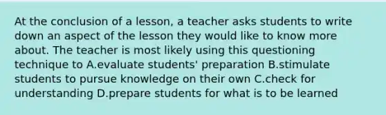 At the conclusion of a lesson, a teacher asks students to write down an aspect of the lesson they would like to know more about. The teacher is most likely using this questioning technique to A.evaluate students' preparation B.stimulate students to pursue knowledge on their own C.check for understanding D.prepare students for what is to be learned