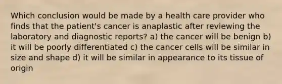 Which conclusion would be made by a health care provider who finds that the patient's cancer is anaplastic after reviewing the laboratory and diagnostic reports? a) the cancer will be benign b) it will be poorly differentiated c) the cancer cells will be similar in size and shape d) it will be similar in appearance to its tissue of origin