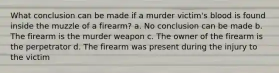 What conclusion can be made if a murder victim's blood is found inside the muzzle of a firearm? a. No conclusion can be made b. The firearm is the murder weapon c. The owner of the firearm is the perpetrator d. The firearm was present during the injury to the victim