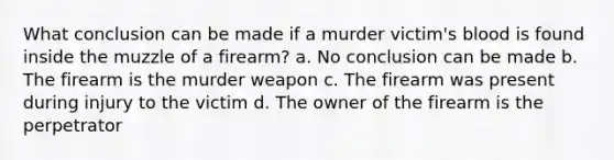 What conclusion can be made if a murder victim's blood is found inside the muzzle of a firearm? a. No conclusion can be made b. The firearm is the murder weapon c. The firearm was present during injury to the victim d. The owner of the firearm is the perpetrator