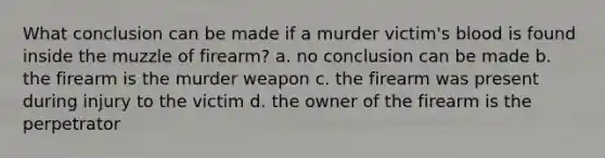 What conclusion can be made if a murder victim's blood is found inside the muzzle of firearm? a. no conclusion can be made b. the firearm is the murder weapon c. the firearm was present during injury to the victim d. the owner of the firearm is the perpetrator