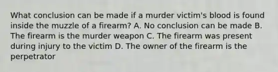 What conclusion can be made if a murder victim's blood is found inside the muzzle of a firearm? A. No conclusion can be made B. The firearm is the murder weapon C. The firearm was present during injury to the victim D. The owner of the firearm is the perpetrator