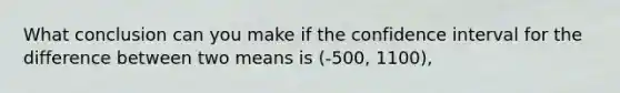 What conclusion can you make if the confidence interval for the difference between two means is (-500, 1100),