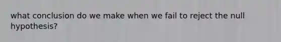 what conclusion do we make when we fail to reject the null hypothesis?