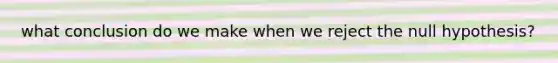 what conclusion do we make when we reject the null hypothesis?