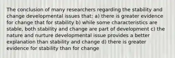 The conclusion of many researchers regarding the stability and change developmental issues that: a) there is greater evidence for change that for stability b) while some characteristics are stable, both stability and change are part of development c) the nature and nurture developmental issue provides a better explanation than stability and change d) there is greater evidence for stability than for change