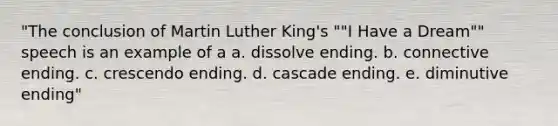 "The conclusion of Martin Luther King's ""I Have a Dream"" speech is an example of a a. dissolve ending. b. connective ending. c. crescendo ending. d. cascade ending. e. diminutive ending"