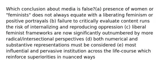 Which conclusion about media is false?(a) presence of women or "feminists" does not always equate with a liberating feminism or positive portrayals (b) failure to critically evaluate content runs the risk of internalizing and reproducing oppression (c) liberal feminist frameworks are now significantly outnumbered by more radical/intersectional perspectives (d) both numerical and substantive representations must be considered (e) most influential and pervasive institution across the life-course which reinforce superiorities in nuanced ways