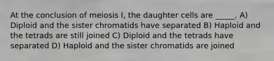 At the conclusion of meiosis I, the daughter cells are _____. A) Diploid and the sister chromatids have separated B) Haploid and the tetrads are still joined C) Diploid and the tetrads have separated D) Haploid and the sister chromatids are joined