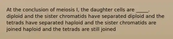 At the conclusion of meiosis I, the daughter cells are _____. diploid and the sister chromatids have separated diploid and the tetrads have separated haploid and the sister chromatids are joined haploid and the tetrads are still joined