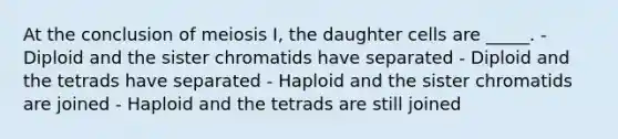 At the conclusion of meiosis I, the daughter cells are _____. - Diploid and the sister chromatids have separated - Diploid and the tetrads have separated - Haploid and the sister chromatids are joined - Haploid and the tetrads are still joined