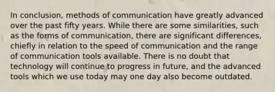 In conclusion, methods of communication have greatly advanced over the past fifty years. While there are some similarities, such as the forms of communication, there are significant differences, chiefly in relation to the speed of communication and the range of communication tools available. There is no doubt that technology will continue to progress in future, and the advanced tools which we use today may one day also become outdated.