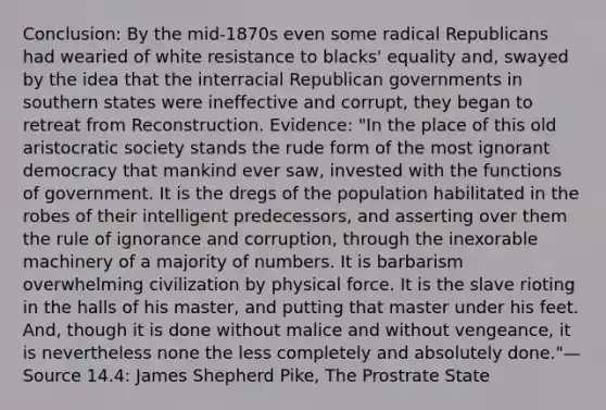 Conclusion: By the mid-1870s even some radical Republicans had wearied of white resistance to blacks' equality and, swayed by the idea that the interracial Republican governments in southern states were ineffective and corrupt, they began to retreat from Reconstruction. Evidence: "In the place of this old aristocratic society stands the rude form of the most ignorant democracy that mankind ever saw, invested with the functions of government. It is the dregs of the population habilitated in the robes of their intelligent predecessors, and asserting over them the rule of ignorance and corruption, through the inexorable machinery of a majority of numbers. It is barbarism overwhelming civilization by physical force. It is the slave rioting in the halls of his master, and putting that master under his feet. And, though it is done without malice and without vengeance, it is nevertheless none the less completely and absolutely done."—Source 14.4: James Shepherd Pike, The Prostrate State