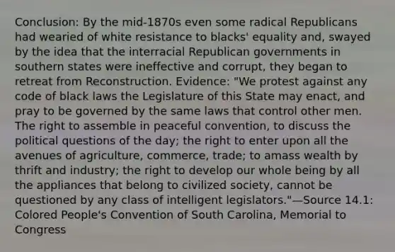 Conclusion: By the mid-1870s even some radical Republicans had wearied of white resistance to blacks' equality and, swayed by the idea that the interracial Republican governments in southern states were ineffective and corrupt, they began to retreat from Reconstruction. Evidence: "We protest against any code of black laws the Legislature of this State may enact, and pray to be governed by the same laws that control other men. The right to assemble in peaceful convention, to discuss the political questions of the day; the right to enter upon all the avenues of agriculture, commerce, trade; to amass wealth by thrift and industry; the right to develop our whole being by all the appliances that belong to civilized society, cannot be questioned by any class of intelligent legislators."—Source 14.1: Colored People's Convention of South Carolina, Memorial to Congress