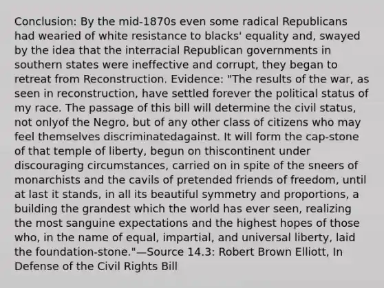 Conclusion: By the mid-1870s even some radical Republicans had wearied of white resistance to blacks' equality and, swayed by the idea that the interracial Republican governments in southern states were ineffective and corrupt, they began to retreat from Reconstruction. Evidence: "The results of the war, as seen in reconstruction, have settled forever the political status of my race. The passage of this bill will determine the civil status, not onlyof the Negro, but of any other class of citizens who may feel themselves discriminatedagainst. It will form the cap-stone of that temple of liberty, begun on thiscontinent under discouraging circumstances, carried on in spite of the sneers of monarchists and the cavils of pretended friends of freedom, until at last it stands, in all its beautiful symmetry and proportions, a building the grandest which the world has ever seen, realizing the most sanguine expectations and the highest hopes of those who, in the name of equal, impartial, and universal liberty, laid the foundation-stone."—Source 14.3: Robert Brown Elliott, In Defense of the Civil Rights Bill