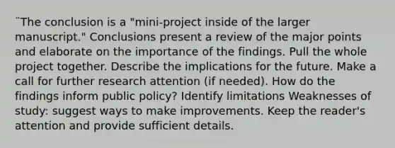 ¨The conclusion is a "mini-project inside of the larger manuscript." Conclusions present a review of the major points and elaborate on the importance of the findings. Pull the whole project together. Describe the implications for the future. Make a call for further research attention (if needed). How do the findings inform public policy? Identify limitations Weaknesses of study: suggest ways to make improvements. Keep the reader's attention and provide sufficient details.