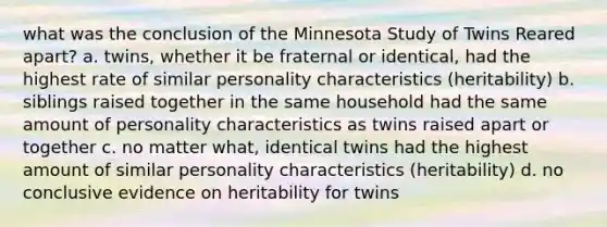 what was the conclusion of the Minnesota Study of Twins Reared apart? a. twins, whether it be fraternal or identical, had the highest rate of similar personality characteristics (heritability) b. siblings raised together in the same household had the same amount of personality characteristics as twins raised apart or together c. no matter what, identical twins had the highest amount of similar personality characteristics (heritability) d. no conclusive evidence on heritability for twins