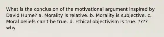 What is the conclusion of the motivational argument inspired by David Hume? a. Morality is relative. b. Morality is subjective. c. Moral beliefs can't be true. d. Ethical objectivism is true. ???? why